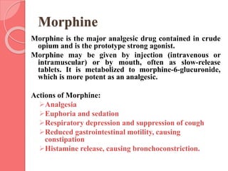 Morphine
Morphine is the major analgesic drug contained in crude
opium and is the prototype strong agonist.
Morphine may be given by injection (intravenous or
intramuscular) or by mouth, often as slow-release
tablets. It is metabolized to morphine-6-glucuronide,
which is more potent as an analgesic.
Actions of Morphine:
Analgesia
Euphoria and sedation
Respiratory depression and suppression of cough
Reduced gastrointestinal motility, causing
constipation
Histamine release, causing bronchoconstriction.
 