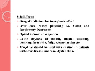 Side Effects:
 Drug of addiction due to euphoric effect
 Over dose causes poisoning i.e. Coma and
Respiratory Depression.
 Opioid induced constipation
 Cause dryness of mouth, mental clouding,
vomiting, headache, fatigue, constipation etc.
 Morphine should be used with caution in patients
with liver disease and renal dysfunction.
 