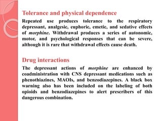 Tolerance and physical dependence
Repeated use produces tolerance to the respiratory
depressant, analgesic, euphoric, emetic, and sedative effects
of morphine. Withdrawal produces a series of autonomic,
motor, and psychological responses that can be severe,
although it is rare that withdrawal effects cause death.
Drug interactions
The depressant actions of morphine are enhanced by
coadministration with CNS depressant medications such as
phenothiazines, MAOIs, and benzodiazepines. A black box
warning also has been included on the labeling of both
opioids and benzodiazepines to alert prescribers of this
dangerous combination.
 
