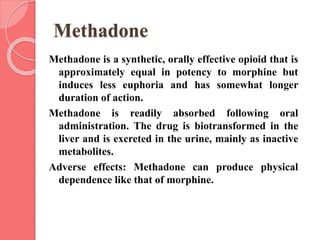 Methadone
Methadone is a synthetic, orally effective opioid that is
approximately equal in potency to morphine but
induces less euphoria and has somewhat longer
duration of action.
Methadone is readily absorbed following oral
administration. The drug is biotransformed in the
liver and is excreted in the urine, mainly as inactive
metabolites.
Adverse effects: Methadone can produce physical
dependence like that of morphine.
 