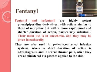 Fentanyl
Fentanyl and sufentanil are highly potent
phenylpiperidine derivatives, with actions similar to
those of morphine but with a more rapid onset and
shorter duration of action, particularly sufentanil.
Their main use is in anesthesia, and they may be
given intrathecally.
They are also used in patient-controlled infusion
systems, where a short duration of action is
advantageous, and in severe chronic pain, when they
are administered via patches applied to the skin.
 