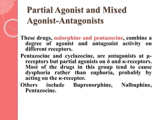 Partial Agonist and Mixed
Agonist-Antagonists
These drugs, nalorphine and pentazocine, combine a
degree of agonist and antagonist activity on
different receptors.
Pentazocine and cyclazocine, are antagonists at μ-
receptors but partial agonists on δ and κ-receptors.
Most of the drugs in this group tend to cause
dysphoria rather than euphoria, probably by
acting on the κ-receptor.
Others include Buprenorphine, Nalbuphine,
Pentazocine.
 
