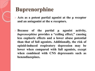 Buprenorphine
 Acts as a potent partial agonist at the μ receptor
and an antagonist at the κ receptors.
 Because of the partial μ agonist activity,
buprenorphine provides a “ceiling effect,” causing
less euphoric effects and a lower abuse potential
than that of full agonists. Additionally, the risk of
opioid-induced respiratory depression may be
lower when compared with full agonists, except
when combined with CNS depressants such as
benzodiazepines.
 