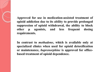 Approved for use in medication-assisted treatment of
opioid addiction due to its ability to provide prolonged
suppression of opioid withdrawal, the ability to block
other μ agonists, and less frequent dosing
requirements.
In contrast to methadone, which is available only at
specialized clinics when used for opioid detoxification
or maintenance, buprenorphine is approved for office-
based treatment of opioid dependence.
 