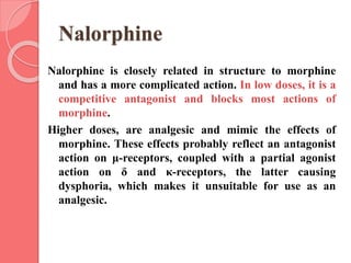 Nalorphine
Nalorphine is closely related in structure to morphine
and has a more complicated action. In low doses, it is a
competitive antagonist and blocks most actions of
morphine.
Higher doses, are analgesic and mimic the effects of
morphine. These effects probably reflect an antagonist
action on μ-receptors, coupled with a partial agonist
action on δ and κ-receptors, the latter causing
dysphoria, which makes it unsuitable for use as an
analgesic.
 