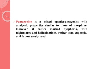  Pentazocine is a mixed agonist-antagonist with
analgesic properties similar to those of morphine.
However, it causes marked dysphoria, with
nightmares and hallucinations, rather than euphoria,
and is now rarely used.
 