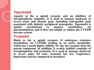 Tapentadol
Agonist at the μ opioid receptor and an inhibitor of
norepinephrine reuptake. It is used to manage moderate to
severe acute and chronic pain, including neuropathic pain
associated with diabetic peripheral neuropathy. Tapentadol is
mainly metabolized to inactive metabolites via
glucuronidation, and it does not inhibit or induce the CYP450
enzyme system.
Tramadol
Binds to the μ opioid receptor. It undergoes extensive
metabolism via CYP2D6, leading to an active metabolite,
which has a much higher affinity for the mu receptor than the
parent compound. In addition, it weakly inhibits reuptake of
norepinephrine and serotonin. It is used to manage moderate
to severe pain. Of note, tramadol has less respiratory-
depressant activity compared to morphine.
 