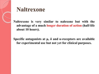 Naltrexone
Naltrexone is very similar to naloxone but with the
advantage of a much longer duration of action (half-life
about 10 hours).
Specific antagonists at μ, δ and κ-receptors are available
for experimental use but not yet for clinical purposes.
 