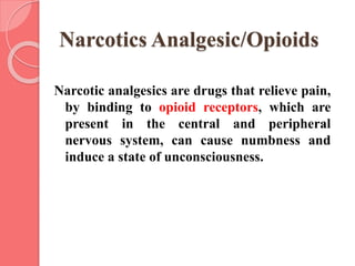 Narcotics Analgesic/Opioids
Narcotic analgesics are drugs that relieve pain,
by binding to opioid receptors, which are
present in the central and peripheral
nervous system, can cause numbness and
induce a state of unconsciousness.
 