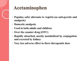 Acetaminophen
 Popular, safer alternate to Aspirin (as anti-pyretic and
analgesic)
 Domestic analgesic
 Used in both adults and children
 Over the counter drug (OTC)
 Rapidly absorbed, mostly metabolized by conjugation
and excreted by kidney
 Very less adverse effect in there therapeutic dose
 