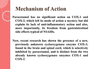 Mechanism of Action
Paracetamol has no significant action on COX-1 and
COX-2, which left its mode of action a mystery but did
explain its lack of anti-inflammatory action and also,
more importantly, its freedom from gastrointestinal
side effects typical of NSAIDs.
Now, recent research has shown the presence of a new,
previously unknown cyclooxygenase enzyme COX-3,
found in the brain and spinal cord, which is selectively
inhibited by paracetamol, and is distinct from the two
already known cyclooxygenase enzymes COX-1 and
COX-2.
 