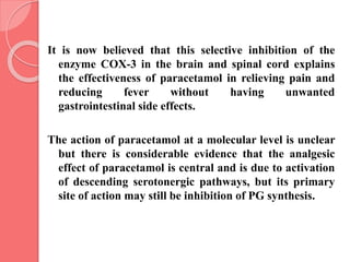 It is now believed that this selective inhibition of the
enzyme COX-3 in the brain and spinal cord explains
the effectiveness of paracetamol in relieving pain and
reducing fever without having unwanted
gastrointestinal side effects.
The action of paracetamol at a molecular level is unclear
but there is considerable evidence that the analgesic
effect of paracetamol is central and is due to activation
of descending serotonergic pathways, but its primary
site of action may still be inhibition of PG synthesis.
 
