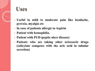 Uses
 Useful in mild to moderate pain like headache,
pyrexia, myalgia etc
 In case of patients allergic to Aspirin
 Patient with hemophilia.
 Patient with PUD (peptic ulcer disease)
 Patients who are taking other uricosuric drugs
(salicylate competes with the uric acid in tubular
secretion)
 