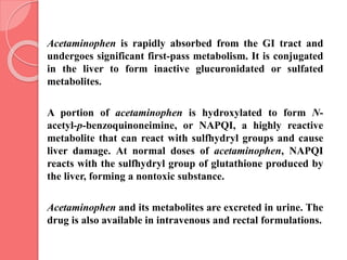 Acetaminophen is rapidly absorbed from the GI tract and
undergoes significant first-pass metabolism. It is conjugated
in the liver to form inactive glucuronidated or sulfated
metabolites.
A portion of acetaminophen is hydroxylated to form N-
acetyl-p-benzoquinoneimine, or NAPQI, a highly reactive
metabolite that can react with sulfhydryl groups and cause
liver damage. At normal doses of acetaminophen, NAPQI
reacts with the sulfhydryl group of glutathione produced by
the liver, forming a nontoxic substance.
Acetaminophen and its metabolites are excreted in urine. The
drug is also available in intravenous and rectal formulations.
 