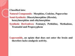 Classified into:
Natural Compounds: Morphine, Codeine, Papaverine
Semi-Synthetic: Diacetylmorphine (Heroin),
benzylmorphine and ethylmorphine
Synthetic Derivatives: Fentanyl, Pethidine, Methadone,
Tramadol and Propoxyphene
Loperamide, an opiate that does not enter the brain and
therefore lacks analgesic activity.
 
