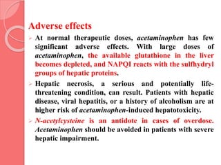 Adverse effects
 At normal therapeutic doses, acetaminophen has few
significant adverse effects. With large doses of
acetaminophen, the available glutathione in the liver
becomes depleted, and NAPQI reacts with the sulfhydryl
groups of hepatic proteins.
 Hepatic necrosis, a serious and potentially life-
threatening condition, can result. Patients with hepatic
disease, viral hepatitis, or a history of alcoholism are at
higher risk of acetaminophen-induced hepatotoxicity.
 N-acetylcysteine is an antidote in cases of overdose.
Acetaminophen should be avoided in patients with severe
hepatic impairment.
 