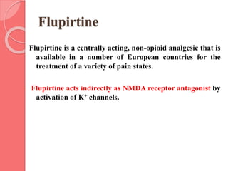 Flupirtine
Flupirtine is a centrally acting, non-opioid analgesic that is
available in a number of European countries for the
treatment of a variety of pain states.
Flupirtine acts indirectly as NMDA receptor antagonist by
activation of K+ channels.
 