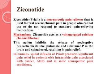 Ziconotide
Ziconotide (Prialt) is a non-narcotic pain reliever that is
used to treat severe chronic pain in people who cannot
use or do not respond to standard pain-relieving
medications.
Mechanism: Ziconotide acts as a voltage-gated calcium
channel blocker.
This action inhibits the release of nociceptive
neurochemicals like glutamate and substance P in the
brain and spinal cord, resulting in pain relief.
In humans, spinal infusion of Prialt produces significant
pain relief in patients with intractable pain associated
with cancer, AIDS and in some neuropathic pain
conditions.
 