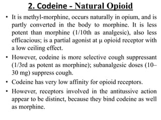 2. Codeine - Natural Opioid
• It is methyl-morphine, occurs naturally in opium, and is
partly converted in the body to morphine. It is less
potent than morphine (1/10th as analgesic), also less
efficacious; is a partial agonist at μ opioid receptor with
a low ceiling effect.
• However, codeine is more selective cough suppressant
(1/3rd as potent as morphine); subanalgesic doses (10–
30 mg) suppress cough.
• Codeine has very low affinity for opioid receptors.
• However, receptors involved in the antitussive action
appear to be distinct, because they bind codeine as well
as morphine.
 