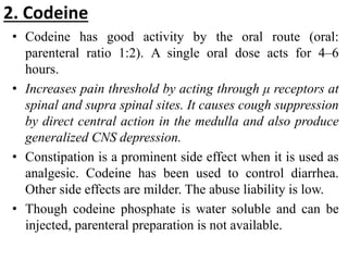 2. Codeine
• Codeine has good activity by the oral route (oral:
parenteral ratio 1:2). A single oral dose acts for 4–6
hours.
• Increases pain threshold by acting through μ receptors at
spinal and supra spinal sites. It causes cough suppression
by direct central action in the medulla and also produce
generalized CNS depression.
• Constipation is a prominent side effect when it is used as
analgesic. Codeine has been used to control diarrhea.
Other side effects are milder. The abuse liability is low.
• Though codeine phosphate is water soluble and can be
injected, parenteral preparation is not available.
 
