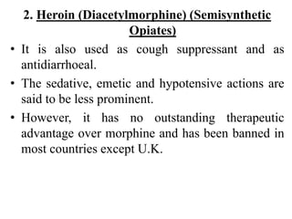 2. Heroin (Diacetylmorphine) (Semisynthetic
Opiates)
• It is also used as cough suppressant and as
antidiarrhoeal.
• The sedative, emetic and hypotensive actions are
said to be less prominent.
• However, it has no outstanding therapeutic
advantage over morphine and has been banned in
most countries except U.K.
 