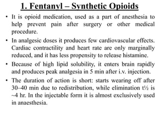 1. Fentanyl – Synthetic Opioids
• It is opioid medication, used as a part of anesthesia to
help prevent pain after surgery or other medical
procedure.
• In analgesic doses it produces few cardiovascular effects.
Cardiac contractility and heart rate are only marginally
reduced, and it has less propensity to release histamine.
• Because of high lipid solubility, it enters brain rapidly
and produces peak analgesia in 5 min after i.v. injection.
• The duration of action is short: starts wearing off after
30–40 min due to redistribution, while elimination t½ is
~4 hr. In the injectable form it is almost exclusively used
in anaesthesia.
 