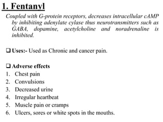 1. Fentanyl
Coupled with G-protein receptors, decreases intracellular cAMP
by inhibiting adenylate cylase thus neurotransmitters such as
GABA, dopamine, acetylcholine and noradrenaline is
inhibited.
Uses:- Used as Chronic and cancer pain.
Adverse effects
1. Chest pain
2. Convulsions
3. Decreased urine
4. Irregular heartbeat
5. Muscle pain or cramps
6. Ulcers, sores or white spots in the mouths.
 