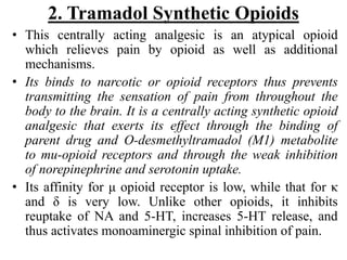 2. Tramadol Synthetic Opioids
• This centrally acting analgesic is an atypical opioid
which relieves pain by opioid as well as additional
mechanisms.
• Its binds to narcotic or opioid receptors thus prevents
transmitting the sensation of pain from throughout the
body to the brain. It is a centrally acting synthetic opioid
analgesic that exerts its effect through the binding of
parent drug and O-desmethyltramadol (M1) metabolite
to mu-opioid receptors and through the weak inhibition
of norepinephrine and serotonin uptake.
• Its affinity for μ opioid receptor is low, while that for κ
and δ is very low. Unlike other opioids, it inhibits
reuptake of NA and 5-HT, increases 5-HT release, and
thus activates monoaminergic spinal inhibition of pain.
 