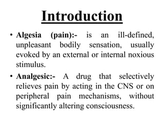 Introduction
• Algesia (pain):- is an ill-defined,
unpleasant bodily sensation, usually
evoked by an external or internal noxious
stimulus.
• Analgesic:- A drug that selectively
relieves pain by acting in the CNS or on
peripheral pain mechanisms, without
significantly altering consciousness.
 