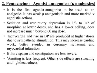2. Pentazocine :- Agonist-antagonists (κ analgesics)
• It is the first agonist-antagonist to be used as an
analgesic. It has weak μ antagonistic and more marked κ
agonistic actions.
• Sedation and respiratory depression is 1/3 to 1/2 of
morphine at lower doses, and has a lower ceiling, does
not increase much beyond 60 mg dose.
• Tachycardia and rise in BP are produced at higher doses
due to sympathetic stimulation. This may increase cardiac
work; better avoided in coronary ischaemia and
myocardial infarction.
• Biliary spasm and constipation are less severe.
• Vomiting is less frequent. Other side effects are sweating
and lightheadedness.
 