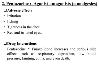 2. Pentazocine :- Agonist-antagonists (κ analgesics)
Adverse effects
• Irritation
• Itching
• Tightness in the chest
• Red and irritated eyes.
Drug Interactions
Pentazocine * Furazolidone increases the serious side
effects such as respiratory depression, low blood
pressure, fainting, coma, and even death.
 