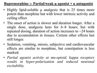 Buprenorphine :- Partial/weak μ agonist + κ antagonist
• Highly lipid-soluble μ analgesic that is 25 times more
potent than morphine but with lower intrinsic activity and
ceiling effect.
• The onset of action is slower and duration longer. After a
single dose, analgesia lasts for 6–8 hours; but with
repeated dosing, duration of action increases to ~24 hours
due to accumulation in tissues. Certain other effects last
still longer.
• Sedation, vomiting, miosis, subjective and cardiovascular
effects are similar to morphine, but constipation is less
marked.
• Partial agonist activity at mu-opioid, kappa receptors
results in hyper-polarization and reduced neuronal
excitability.
 