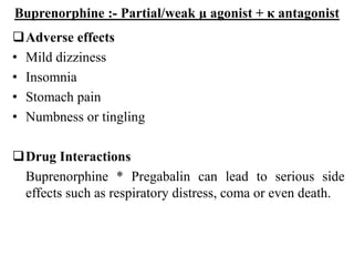 Buprenorphine :- Partial/weak μ agonist + κ antagonist
Adverse effects
• Mild dizziness
• Insomnia
• Stomach pain
• Numbness or tingling
Drug Interactions
Buprenorphine * Pregabalin can lead to serious side
effects such as respiratory distress, coma or even death.
 