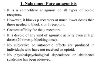 1. Naloxone:- Pure antagonists
• It is a competitive antagonist on all types of opioid
receptors.
• However, it blocks μ receptors at much lower doses than
those needed to block κ or δ receptors.
• Greatest affinity for the μ receptors.
• It is devoid of any kind of agonistic activity even at high
doses (20 times μ blocking dose).
• No subjective or autonomic effects are produced in
individuals who have not received an opioid.
• No physical/psychological dependence or abstinence
syndrome has been observed.
 