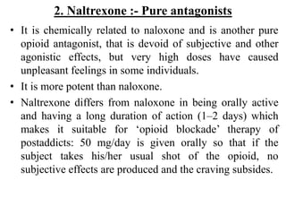 2. Naltrexone :- Pure antagonists
• It is chemically related to naloxone and is another pure
opioid antagonist, that is devoid of subjective and other
agonistic effects, but very high doses have caused
unpleasant feelings in some individuals.
• It is more potent than naloxone.
• Naltrexone differs from naloxone in being orally active
and having a long duration of action (1–2 days) which
makes it suitable for ‘opioid blockade’ therapy of
postaddicts: 50 mg/day is given orally so that if the
subject takes his/her usual shot of the opioid, no
subjective effects are produced and the craving subsides.
 