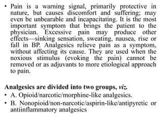 • Pain is a warning signal, primarily protective in
nature, but causes discomfort and suffering; may
even be unbearable and incapacitating. It is the most
important symptom that brings the patient to the
physician. Excessive pain may produce other
effects—sinking sensation, sweating, nausea, rise or
fall in BP. Analgesics relieve pain as a symptom,
without affecting its cause. They are used when the
noxious stimulus (evoking the pain) cannot be
removed or as adjuvants to more etiological approach
to pain.
Analgesics are divided into two groups, viz.
• A. Opioid/narcotic/morphine-like analgesics.
• B. Nonopioid/non-narcotic/aspirin-like/antipyretic or
antiinflammatory analgesics
 