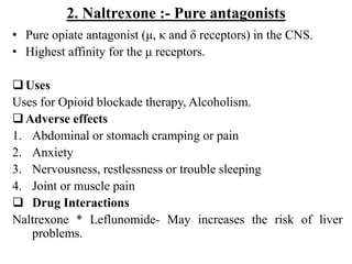 2. Naltrexone :- Pure antagonists
• Pure opiate antagonist (μ, κ and δ receptors) in the CNS.
• Highest affinity for the μ receptors.
Uses
Uses for Opioid blockade therapy, Alcoholism.
Adverse effects
1. Abdominal or stomach cramping or pain
2. Anxiety
3. Nervousness, restlessness or trouble sleeping
4. Joint or muscle pain
 Drug Interactions
Naltrexone * Leflunomide- May increases the risk of liver
problems.
 