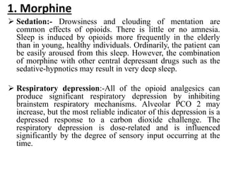 1. Morphine
 Sedation:- Drowsiness and clouding of mentation are
common effects of opioids. There is little or no amnesia.
Sleep is induced by opioids more frequently in the elderly
than in young, healthy individuals. Ordinarily, the patient can
be easily aroused from this sleep. However, the combination
of morphine with other central depressant drugs such as the
sedative-hypnotics may result in very deep sleep.
 Respiratory depression:-All of the opioid analgesics can
produce significant respiratory depression by inhibiting
brainstem respiratory mechanisms. Alveolar PCO 2 may
increase, but the most reliable indicator of this depression is a
depressed response to a carbon dioxide challenge. The
respiratory depression is dose-related and is influenced
significantly by the degree of sensory input occurring at the
time.
 