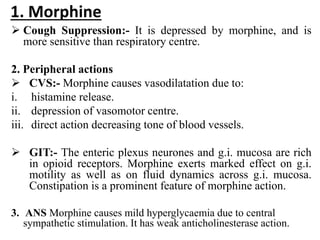 1. Morphine
 Cough Suppression:- It is depressed by morphine, and is
more sensitive than respiratory centre.
2. Peripheral actions
 CVS:- Morphine causes vasodilatation due to:
i. histamine release.
ii. depression of vasomotor centre.
iii. direct action decreasing tone of blood vessels.
 GIT:- The enteric plexus neurones and g.i. mucosa are rich
in opioid receptors. Morphine exerts marked effect on g.i.
motility as well as on fluid dynamics across g.i. mucosa.
Constipation is a prominent feature of morphine action.
3. ANS Morphine causes mild hyperglycaemia due to central
sympathetic stimulation. It has weak anticholinesterase action.
 