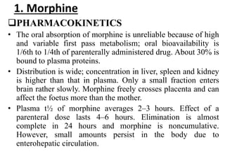 1. Morphine
PHARMACOKINETICS
• The oral absorption of morphine is unreliable because of high
and variable first pass metabolism; oral bioavailability is
1/6th to 1/4th of parenterally administered drug. About 30% is
bound to plasma proteins.
• Distribution is wide; concentration in liver, spleen and kidney
is higher than that in plasma. Only a small fraction enters
brain rather slowly. Morphine freely crosses placenta and can
affect the foetus more than the mother.
• Plasma t½ of morphine averages 2–3 hours. Effect of a
parenteral dose lasts 4–6 hours. Elimination is almost
complete in 24 hours and morphine is noncumulative.
However, small amounts persist in the body due to
enterohepatic circulation.
 