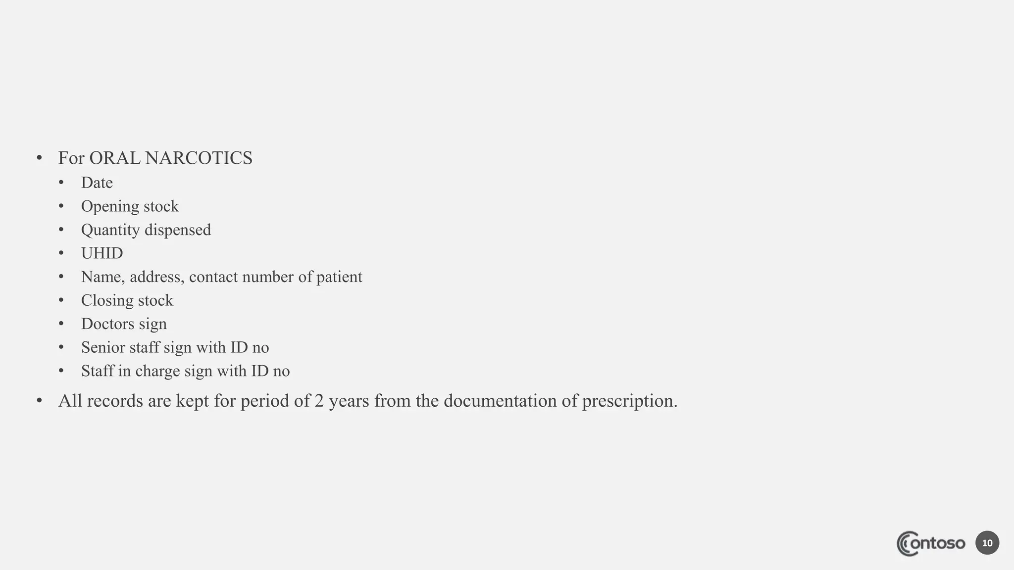 • For ORAL NARCOTICS
• Date
• Opening stock
• Quantity dispensed
• UHID
• Name, address, contact number of patient
• Closing stock
• Doctors sign
• Senior staff sign with ID no
• Staff in charge sign with ID no
• All records are kept for period of 2 years from the documentation of prescription.
10
 