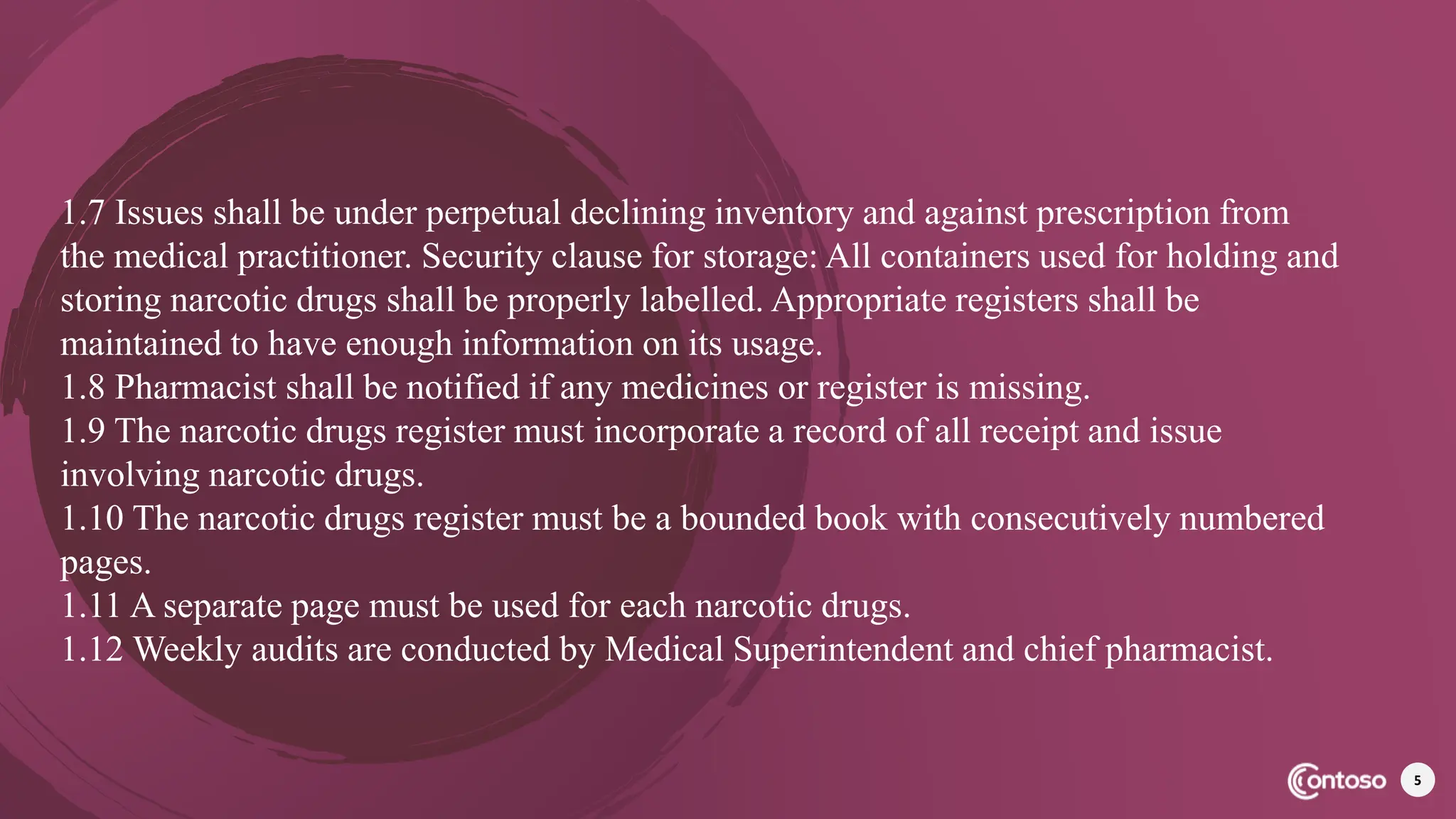 5
1.7 Issues shall be under perpetual declining inventory and against prescription from
the medical practitioner. Security clause for storage: All containers used for holding and
storing narcotic drugs shall be properly labelled. Appropriate registers shall be
maintained to have enough information on its usage.
1.8 Pharmacist shall be notified if any medicines or register is missing.
1.9 The narcotic drugs register must incorporate a record of all receipt and issue
involving narcotic drugs.
1.10 The narcotic drugs register must be a bounded book with consecutively numbered
pages.
1.11 A separate page must be used for each narcotic drugs.
1.12 Weekly audits are conducted by Medical Superintendent and chief pharmacist.
 