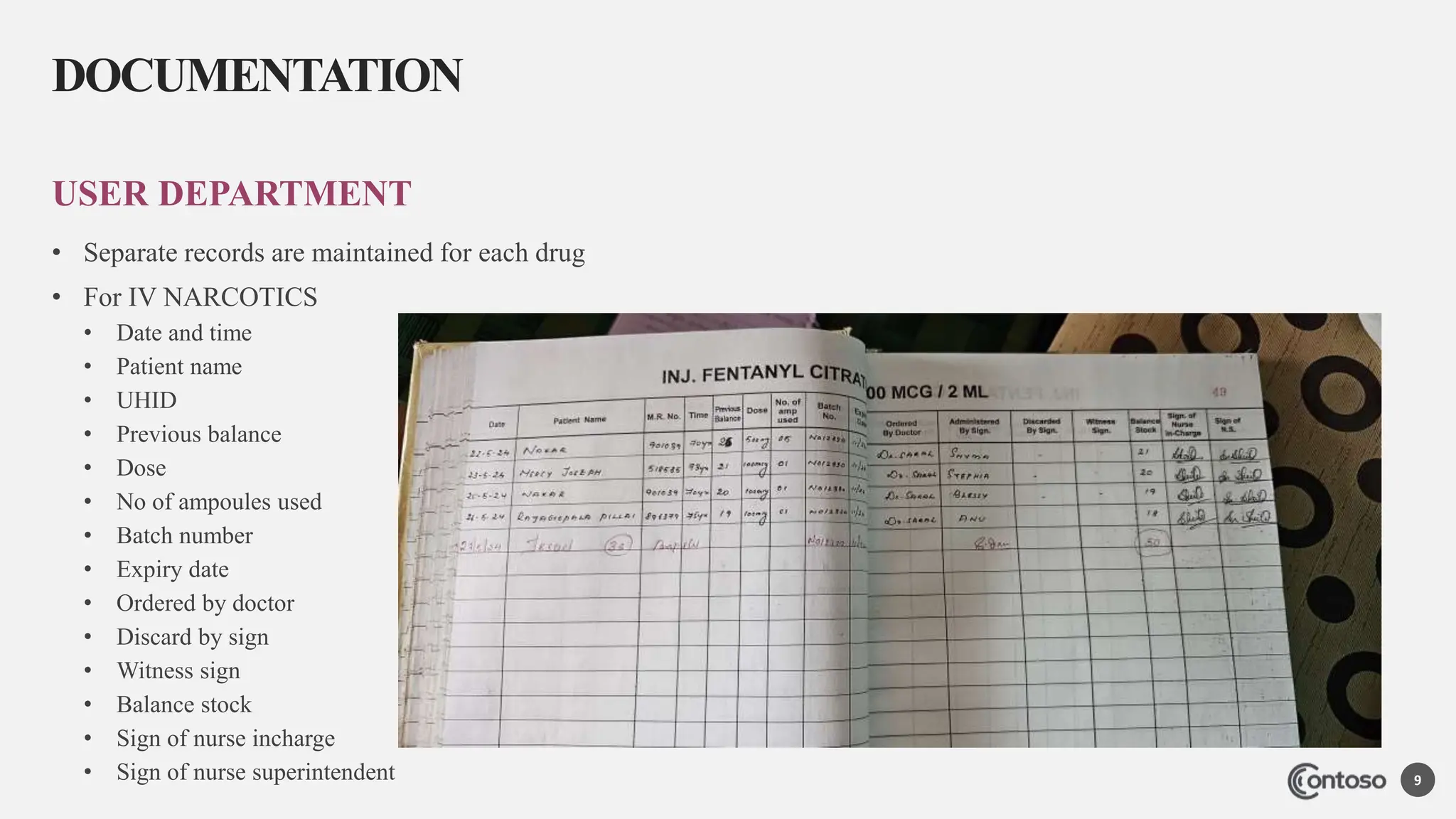 USER DEPARTMENT
• Separate records are maintained for each drug
• For IV NARCOTICS
• Date and time
• Patient name
• UHID
• Previous balance
• Dose
• No of ampoules used
• Batch number
• Expiry date
• Ordered by doctor
• Discard by sign
• Witness sign
• Balance stock
• Sign of nurse incharge
• Sign of nurse superintendent
DOCUMENTATION
9
 