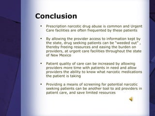 Conclusion Prescription narcotic drug abuse is common and Urgent Care facilities are often frequented by these patients  By allowing the provider access to information kept by the state, drug seeking patients can be “weeded out” , thereby freeing resources and easing the burden on providers, at urgent care facilities throughout the state of New Mexico  Patient quality of care can be increased by allowing providers more time with patients in need and allow providers the ability to know what narcotic medications the patient is taking  Providing a means of screening for potential narcotic seeking patients can be another tool to aid providers in patient care, and save limited resources 