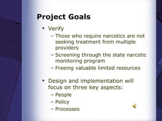 Project Goals Verify  Those who require narcotics are not seeking treatment from multiple providers  Screening through the state narcotic monitoring program  Freeing valuable limited resources     Design and implementation will focus on three key aspects:  People Policy  Processes   