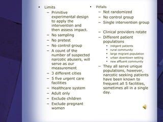 Limits Primitive experimental design to apply the intervention and then assess impact.    No sampling No pretest No control group A count of the number of suspected narcotic abusers, will serve as our measurement  3 different cities 5 five urgent care facilities  Healthcare system Adult only Exclude children  Exclude pregnant women Pitfalls Not randomized  No control group Single intervention group   Clinical providers rotate Different patient populations   indigent patients rural community large migrant population urban downtown setting  new affluent community    They all serve unique populations, however, narcotic seeking patients have been known to frequent all 5 facilities, sometimes all in a single day. 