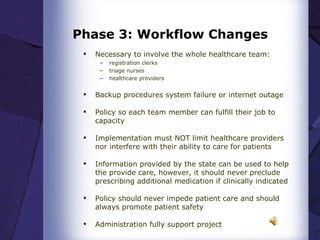 Phase 3: Workflow Changes Necessary to involve the whole healthcare team: registration clerks triage nurses healthcare providers Backup procedures system failure or internet outage  Policy so each team member can fulfill their job to capacity  Implementation must NOT limit healthcare providers nor interfere with their ability to care for patients  Information provided by the state can be used to help the provide care, however, it should never preclude prescribing additional medication if clinically indicated  Policy should never impede patient care and should always promote patient safety  Administration fully support project 