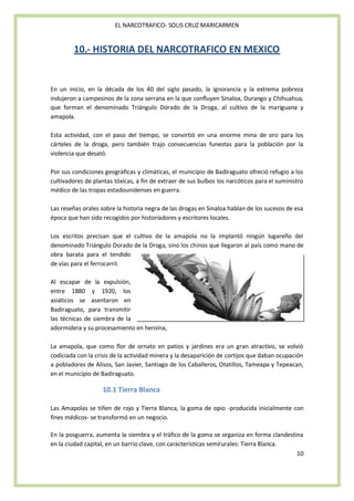 EL NARCOTRAFICO- SOLIS CRUZ MARICARMEN


        10.- HISTORIA DEL NARCOTRAFICO EN MEXICO


En un inicio, en la década de los 40 del siglo pasado, la ignorancia y la extrema pobreza
indujeron a campesinos de la zona serrana en la que confluyen Sinaloa, Durango y Chihuahua,
que forman el denominado Triángulo Dorado de la Droga, al cultivo de la mariguana y
amapola.

Esta actividad, con el paso del tiempo, se convirtió en una enorme mina de oro para los
cárteles de la droga, pero también trajo consecuencias funestas para la población por la
violencia que desató.

Por sus condiciones geográficas y climáticas, el municipio de Badiraguato ofreció refugio a los
cultivadores de plantas tóxicas, a fin de extraer de sus bulbos los narcóticos para el suministro
médico de las tropas estadounidenses en guerra.

Las reseñas orales sobre la historia negra de las drogas en Sinaloa hablan de los sucesos de esa
época que han sido recogidos por historiadores y escritores locales.

Los escritos precisan que el cultivo de la amapola no la implantó ningún lugareño del
denominado Triángulo Dorado de la Droga, sino los chinos que llegaron al país como mano de
obra barata para el tendido
de vías para el ferrocarril.

Al escapar de la expulsión,
entre 1880 y 1920, los
asiáticos se asentaron en
Badiraguato, para transmitir
las técnicas de siembra de la
adormidera y su procesamiento en heroína,

La amapola, que como flor de ornato en patios y jardines era un gran atractivo, se volvió
codiciada con la crisis de la actividad minera y la desaparición de cortijos que daban ocupación
a pobladores de Alisos, San Javier, Santiago de los Caballeros, Otatillos, Tameapa y Tepeacan,
en el municipio de Badiraguato.

                    10.1 Tierra Blanca

Las Amapolas se tiñen de rojo y Tierra Blanca, la goma de opio -producida inicialmente con
fines médicos- se transformó en un negocio.

En la posguerra, aumenta la siembra y el tráfico de la goma se organiza en forma clandestina
en la ciudad capital, en un barrio clave, con características semirurales: Tierra Blanca.
                                                                                          10
 