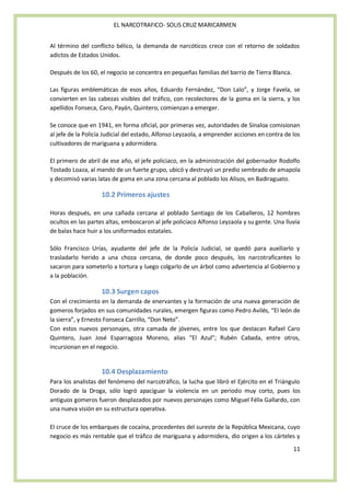 EL NARCOTRAFICO- SOLIS CRUZ MARICARMEN


Al término del conflicto bélico, la demanda de narcóticos crece con el retorno de soldados
adictos de Estados Unidos.

Después de los 60, el negocio se concentra en pequeñas familias del barrio de Tierra Blanca.

Las figuras emblemáticas de esos años, Eduardo Fernández, “Don Lalo”, y Jorge Favela, se
convierten en las cabezas visibles del tráfico, con recolectores de la goma en la sierra, y los
apellidos Fonseca, Caro, Payán, Quintero, comienzan a emerger.

Se conoce que en 1941, en forma oficial, por primeras vez, autoridades de Sinaloa comisionan
al jefe de la Policía Judicial del estado, Alfonso Leyzaola, a emprender acciones en contra de los
cultivadores de mariguana y adormidera.

El primero de abril de ese año, el jefe policiaco, en la administración del gobernador Rodolfo
Tostado Loaza, al mando de un fuerte grupo, ubicó y destruyó un predio sembrado de amapola
y decomisó varias latas de goma en una zona cercana al poblado los Alisos, en Badiraguato.

                    10.2 Primeros ajustes

Horas después, en una cañada cercana al poblado Santiago de los Caballeros, 12 hombres
ocultos en las partes altas, emboscaron al jefe policiaco Alfonso Leyzaola y su gente. Una lluvia
de balas hace huir a los uniformados estatales.

Sólo Francisco Urías, ayudante del jefe de la Policía Judicial, se quedó para auxiliarlo y
trasladarlo herido a una choza cercana, de donde poco después, los narcotraficantes lo
sacaron para someterlo a tortura y luego colgarlo de un árbol como advertencia al Gobierno y
a la población.

                    10.3 Surgen capos
Con el crecimiento en la demanda de enervantes y la formación de una nueva generación de
gomeros forjados en sus comunidades rurales, emergen figuras como Pedro Avilés, “El león de
la sierra”, y Ernesto Fonseca Carrillo, “Don Neto”.
Con estos nuevos personajes, otra camada de jóvenes, entre los que destacan Rafael Caro
Quintero, Juan José Esparragoza Moreno, alias “El Azul”; Rubén Cabada, entre otros,
incursionan en el negocio.


                    10.4 Desplazamiento
Para los analistas del fenómeno del narcotráfico, la lucha que libró el Ejército en el Triángulo
Dorado de la Droga, sólo logró apaciguar la violencia en un periodo muy corto, pues los
antiguos gomeros fueron desplazados por nuevos personajes como Miguel Félix Gallardo, con
una nueva visión en su estructura operativa.

El cruce de los embarques de cocaína, procedentes del sureste de la República Mexicana, cuyo
negocio es más rentable que el tráfico de mariguana y adormidera, dio origen a los cárteles y
                                                                                               11
 