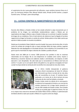 EL NARCOTRAFICO- SOLIS CRUZ MARICARMEN


el surgimiento de otra nueva generación de traficantes, cuyos nombres tomaron fama en el
país: Los hermanos Arellano Félix, Manuel Salcido Uzeta, Amado Carrillo Fuentes y Joaquín
Guzmán Loera, “El Chapo”, quien está prófugo.



    11.- LUCHA CONTRA EL NARCOTRÁFICO EN MÉXICO


Durante años México y Estados Unidos se han estado echando la culpa mutuamente por el
problema de las drogas: Las autoridades estadounidenses culpan a México por ser
exportadores de drogas y México culpa a Estados Unidos por no controlar el apetito insaciable
de drogas de sus ciudadanos. Pero el nivel extremo de violencia al que ha llegado el lucrativo
negocio de las drogas ha forzado un cambio de actitud. Ambos países se han dado cuenta que
apuntar el dedo acusador no resuelve el problema.

Desde que el presidente Felipe Calderón asumió el poder hace poco más de dos años, la lucha
contra los carteles de la droga ha sido su mayor prioridad. Miles de tropas, policías y agentes
federales han sido desplegados en 18 estados del país. Pero la batalla se ha convertido en una
guerra que ha manchado de sangre a docenas de ciudades y pueblos del país.

Desde enero del 2008 por lo menos 7,000 personas han perdido la vida en matanzas
relacionadas con las drogas. No es raro despertarse en ciudades como Juárez, Tijuana o
Monterrey y encontrar docenas de cadáveres atados o amordazados, con disparos al estilo
ejecución o aún decapitados. No cabe duda que la narcoviolencia en México está fuera de
control. Y es peor aun la corrupción dentro del gobierno y las agencias encargadas de hacer
cumplir las leyes donde los tentáculos del narcotráfico han alcanzado los más altos niveles.

                                          En su última medida desesperada el gobierno
                                          mexicano ofreció recompensas de hasta $2 millones
                                          por información que lleve al arresto de los más altos
                                          jefes del narcotráfico en el país. 37 nombres fueron
                                          publicados y en menos de un día el primero de esos
                                          traficantes de alto nivel fue hallado y arrestado.
                                          Estados Unidos siente los efectos de la narco-guerra.
                                          La violencia ha traspasado la frontera y se cree que los
                                          carteles mexicanos de la droga tienen presencia en
                                          más de 200 ciudades de Estados Unidos. Pero Estados
                                          Unidos ya no puede jugar el papel de víctima. Por eso
en la víspera de la visita de la Secretaria de Estado Hillary Clinton a México, la administración
de Obama develó un plan para ayudar a México en su guerra contra las drogas.




                                                                                               12
 